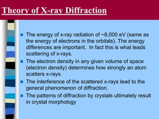Theory of X-ray Diffraction
 The energy of x-ray radiation of ~8,000 eV (same as
the energy of electrons in the orbitals). The energy
differences are important. In fact this is what leads
scattering of x-rays.
 The electron density in any given volume of space
(electron density) determines how strongly an atom
scatters x-rays.
 The interference of the scattered x-rays lead to the
general phenomenon of diffraction.
 The patterns of diffraction by crystals ultimately result
in crystal morphology
 