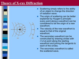 Theory of X-ray Diffraction
 Scattering simply refers to the ability
of an object to change the direction
of radiation wave.
 The origin of scattering can be better
explained by Huygen’s principle -
every point along a wavefront can be
considered to be the origin of a new
wavefront.
 The velocity of the new wavefront is
equal to that of the original
wavefront.
 The secondary wavefront can be
constructed by drawing circles with
r=vt at point along the starting
wavefront and joining the tangents to
each of the circles.
 The secondary wavefront is called
the scattered wave.
 