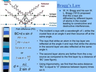 Bragg’s Law
 W. H. Bragg and his son W.
L. Bragg (1913) proposed
that the x-rays are
diffracted by different layers
of atoms in the crystal
leading to constructive and
destructive interferences.
Path difference (PD)
or
• The incident x-rays with a wavelength of l strike the
crystal face at an angle  and then bounce off at the
same angle.
• The rays that strike an atom in the top layer are
reflected at the angle  and rays that strike the atoms
in the second layer are also reflected at the same
angle .
• The second layer atoms are farther from the x-ray
source as compared to the first layer by a distance of
‘BC’ (see figure).
• Using trigonometry, we find that the extra distance
“BC” is equal to “d” (distance between layers) times
sin .
BC=d x sin 
2 sin 
nl
d =
 