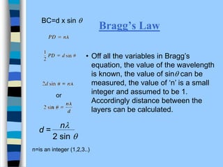 Bragg’s Law
or
• Off all the variables in Bragg’s
equation, the value of the wavelength
is known, the value of sin can be
measured, the value of ‘n’ is a small
integer and assumed to be 1.
Accordingly distance between the
layers can be calculated.
BC=d x sin 
2 sin 
nl
d =
n=is an integer (1,2,3..)
 