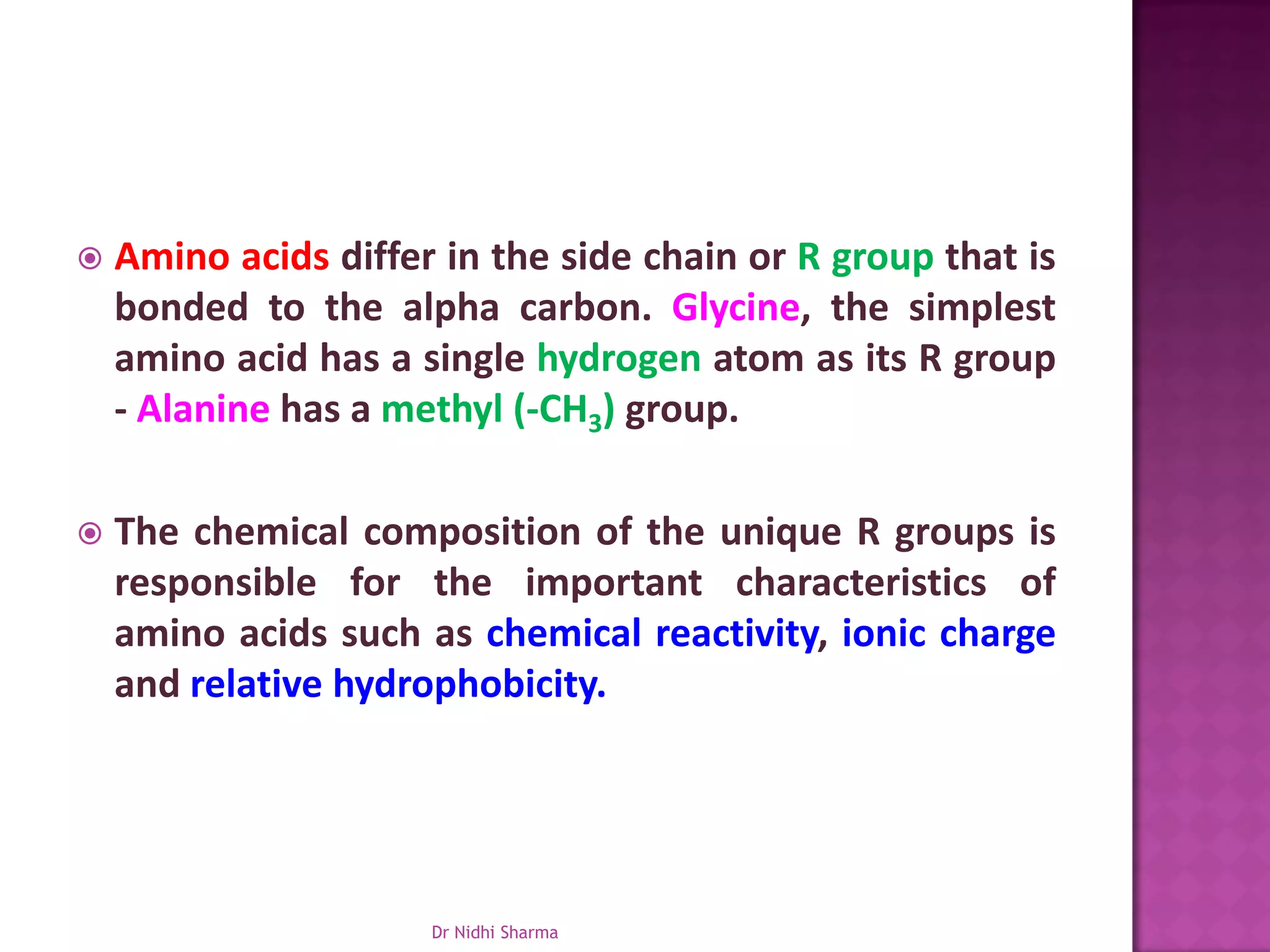    Amino acids differ in the side chain or R group that is
    bonded to the alpha carbon. Glycine, the simplest
    amino acid has a single hydrogen atom as its R group
    - Alanine has a methyl (-CH3) group.

   The chemical composition of the unique R groups is
    responsible for the important characteristics of
    amino acids such as chemical reactivity, ionic charge
    and relative hydrophobicity.




                      Dr Nidhi Sharma
 
