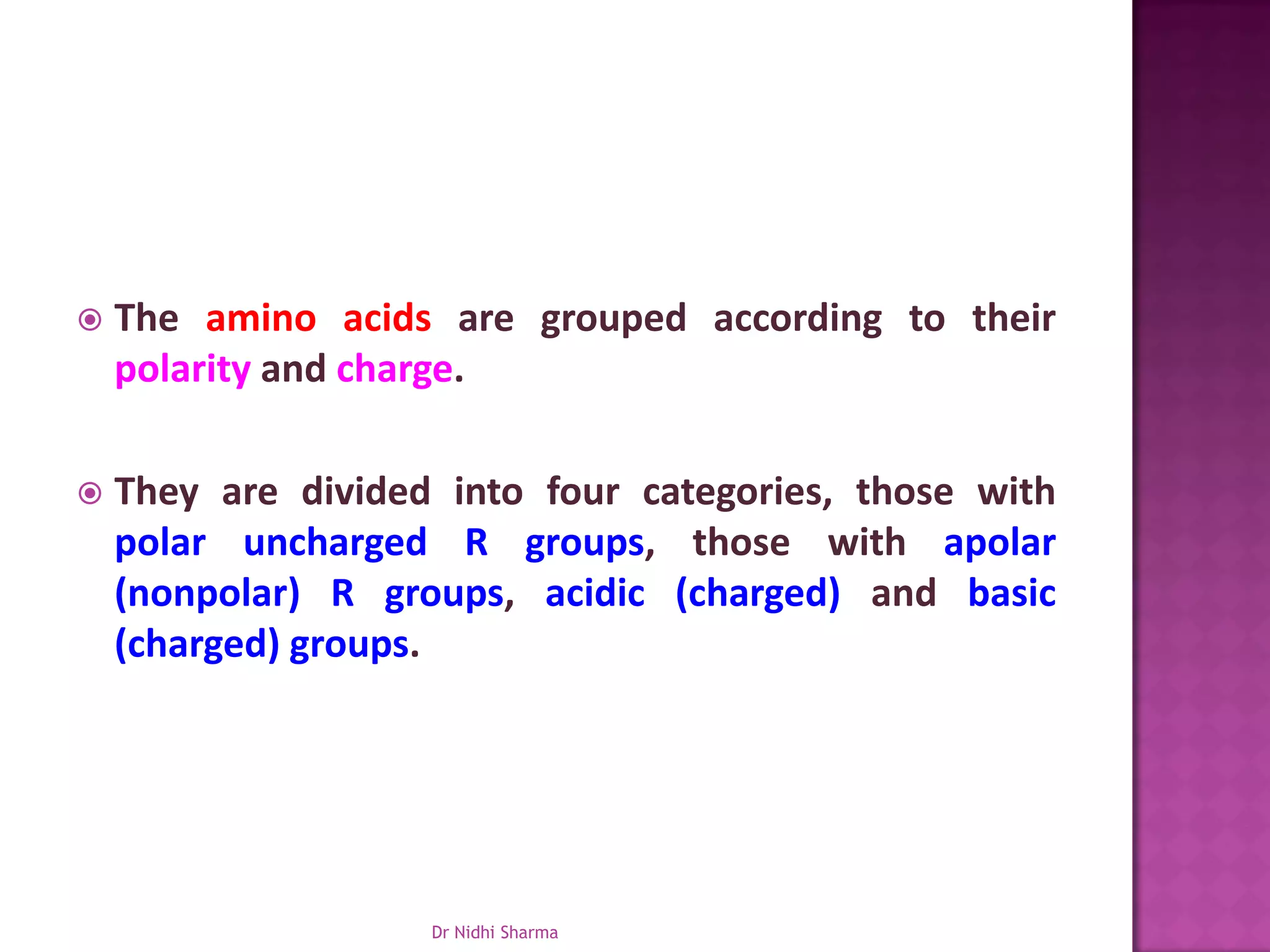    The amino acids are grouped according to their
    polarity and charge.

   They are divided into four categories, those with
    polar uncharged R groups, those with apolar
    (nonpolar) R groups, acidic (charged) and basic
    (charged) groups.




                    Dr Nidhi Sharma
 