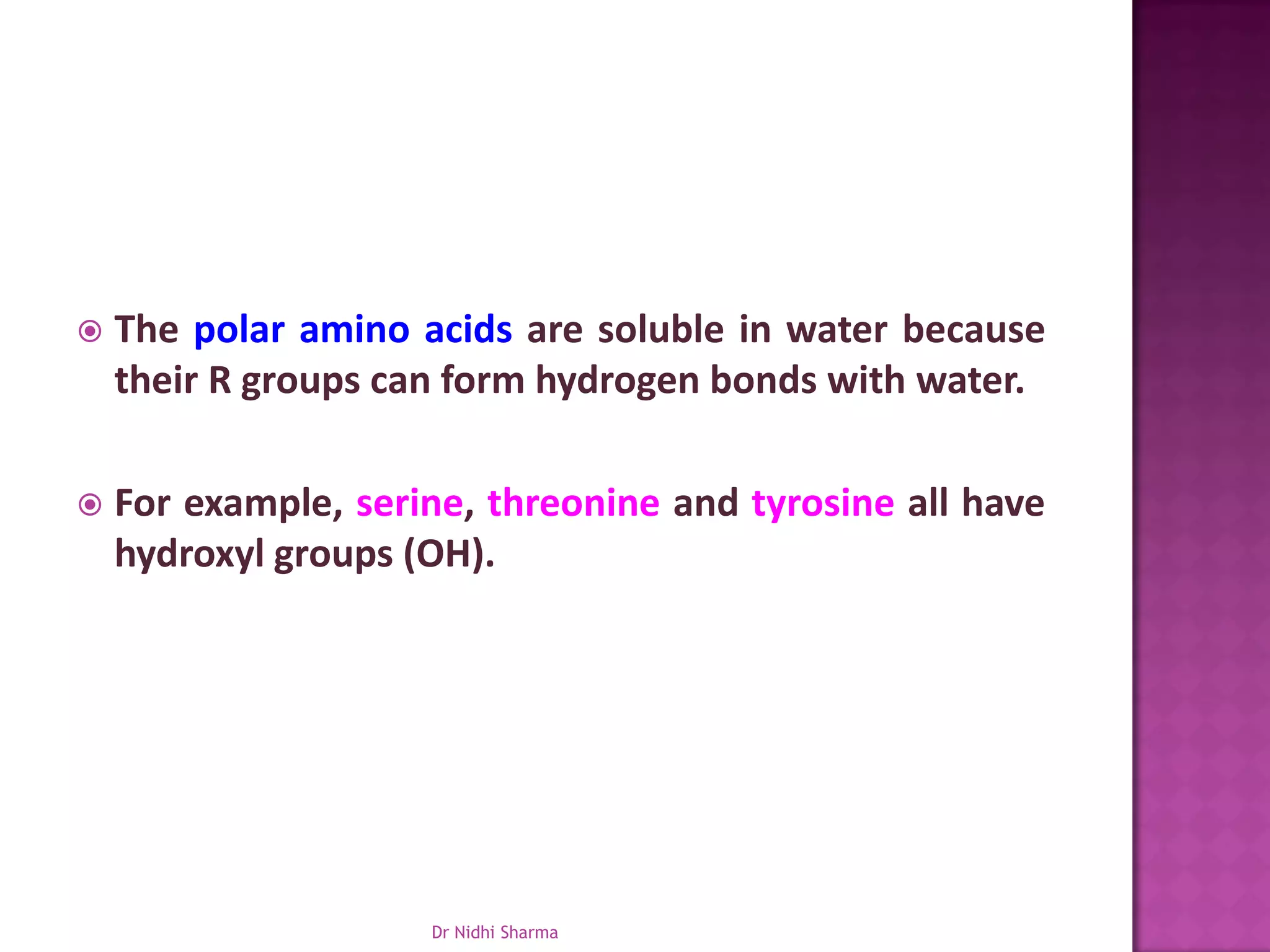    The polar amino acids are soluble in water because
    their R groups can form hydrogen bonds with water.

   For example, serine, threonine and tyrosine all have
    hydroxyl groups (OH).




                     Dr Nidhi Sharma
 