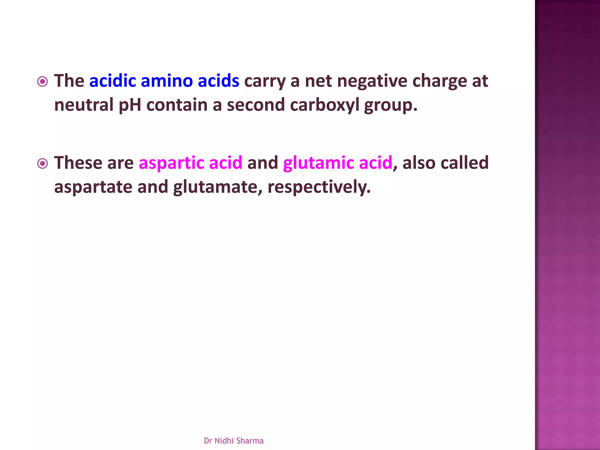    The acidic amino acids carry a net negative charge at
    neutral pH contain a second carboxyl group.

   These are aspartic acid and glutamic acid, also called
    aspartate and glutamate, respectively.




                      Dr Nidhi Sharma
 