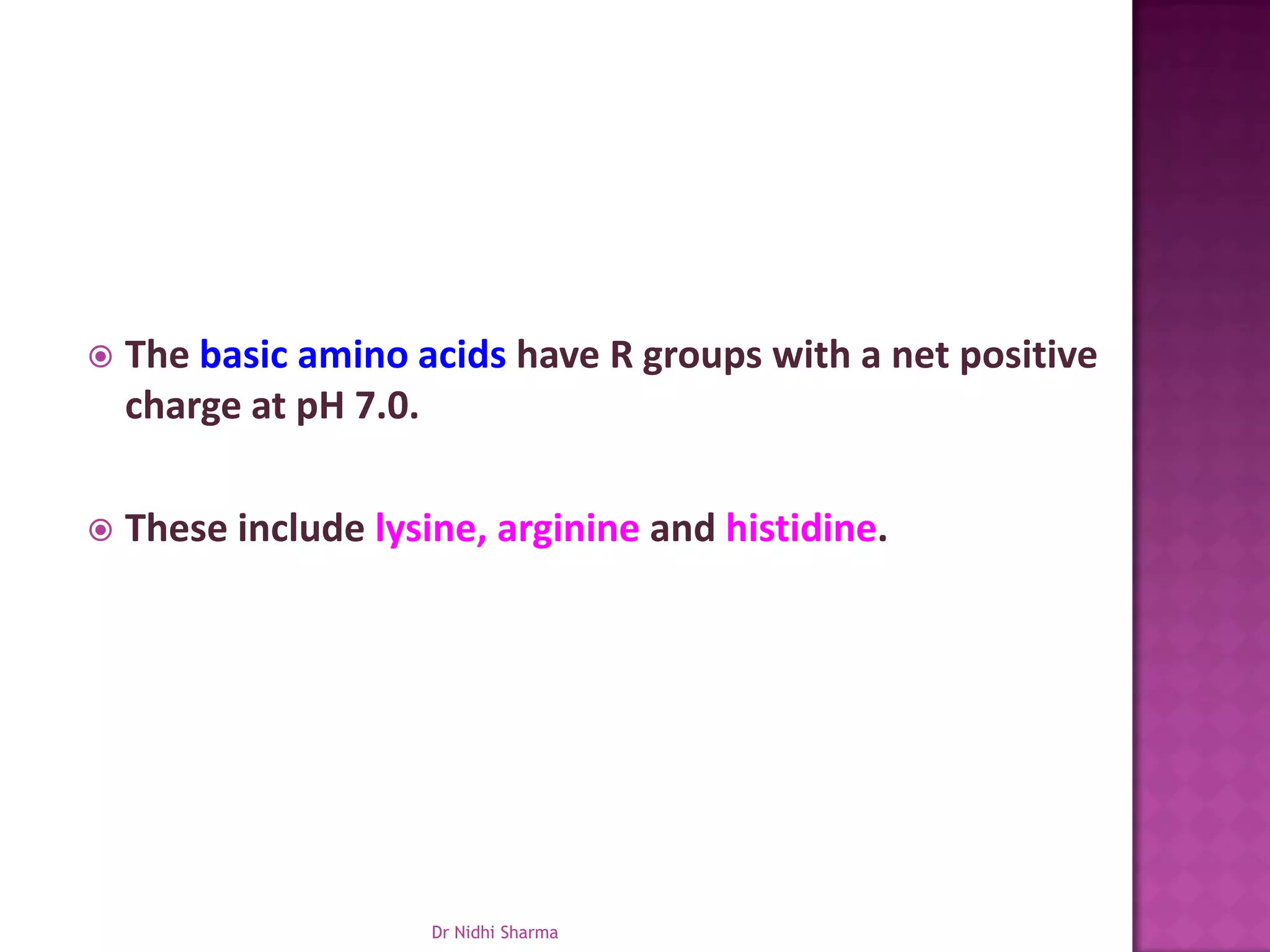    The basic amino acids have R groups with a net positive
    charge at pH 7.0.

   These include lysine, arginine and histidine.




                      Dr Nidhi Sharma
 