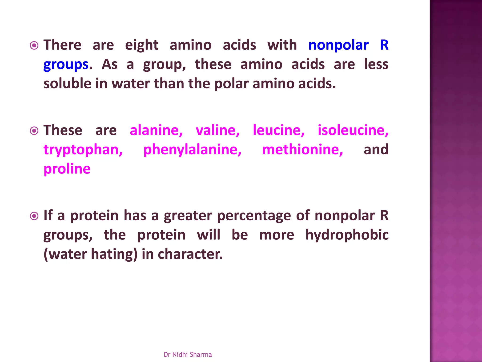    There are eight amino acids with nonpolar R
    groups. As a group, these amino acids are less
    soluble in water than the polar amino acids.

   These are alanine, valine, leucine, isoleucine,
    tryptophan, phenylalanine, methionine, and
    proline

   If a protein has a greater percentage of nonpolar R
    groups, the protein will be more hydrophobic
    (water hating) in character.




                     Dr Nidhi Sharma
 