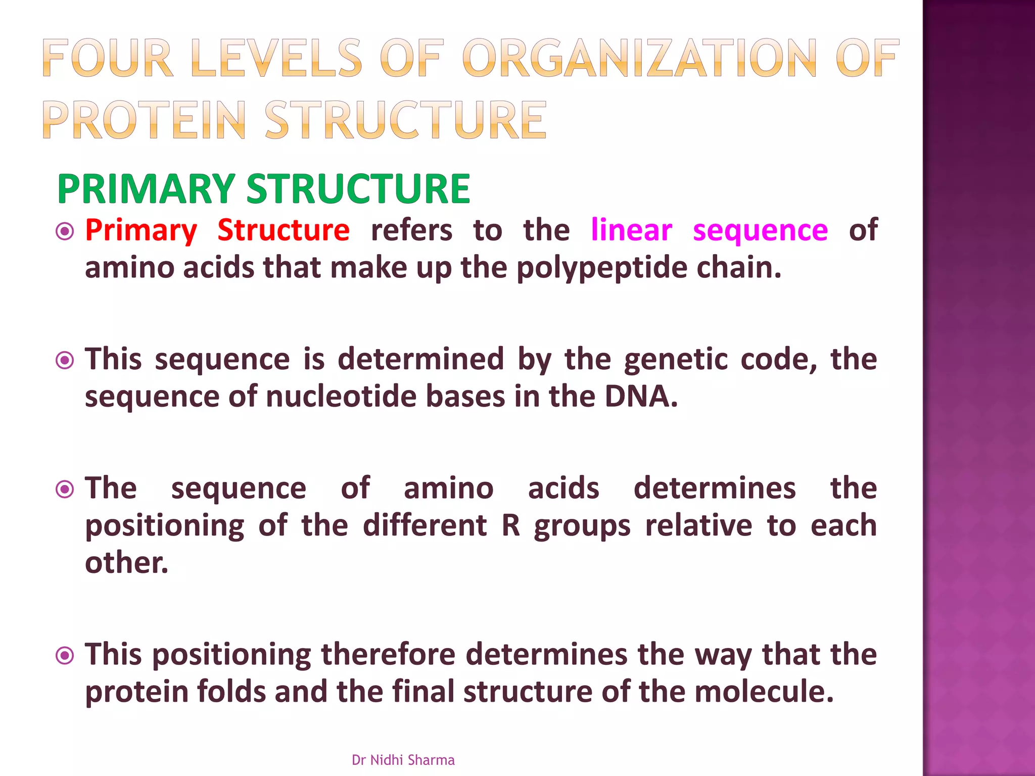    Primary Structure refers to the linear sequence of
    amino acids that make up the polypeptide chain.

   This sequence is determined by the genetic code, the
    sequence of nucleotide bases in the DNA.

   The sequence of amino acids determines the
    positioning of the different R groups relative to each
    other.

   This positioning therefore determines the way that the
    protein folds and the final structure of the molecule.
                      Dr Nidhi Sharma
 