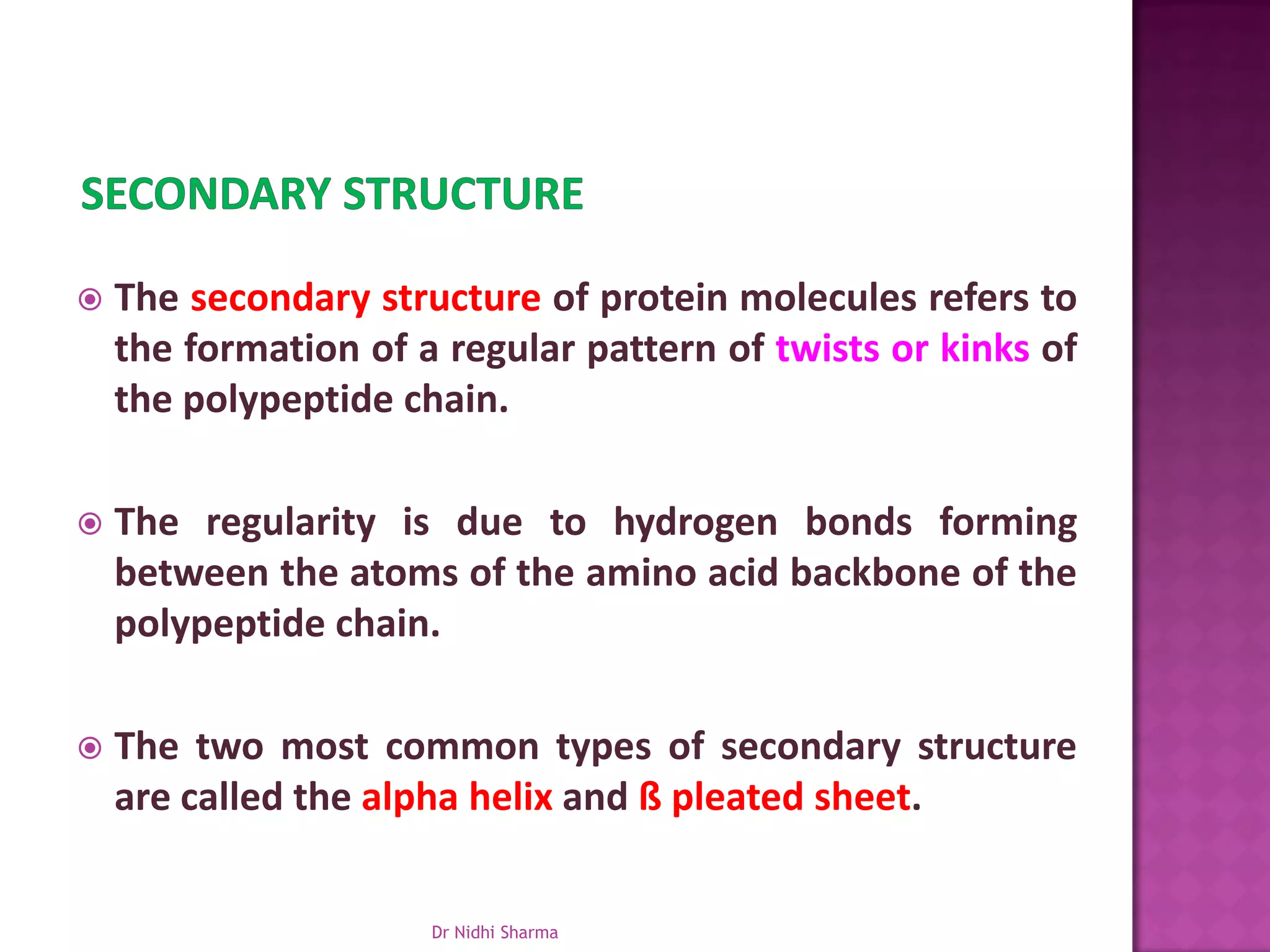    The secondary structure of protein molecules refers to
    the formation of a regular pattern of twists or kinks of
    the polypeptide chain.

   The regularity is due to hydrogen bonds forming
    between the atoms of the amino acid backbone of the
    polypeptide chain.

   The two most common types of secondary structure
    are called the alpha helix and ß pleated sheet.


                      Dr Nidhi Sharma
 