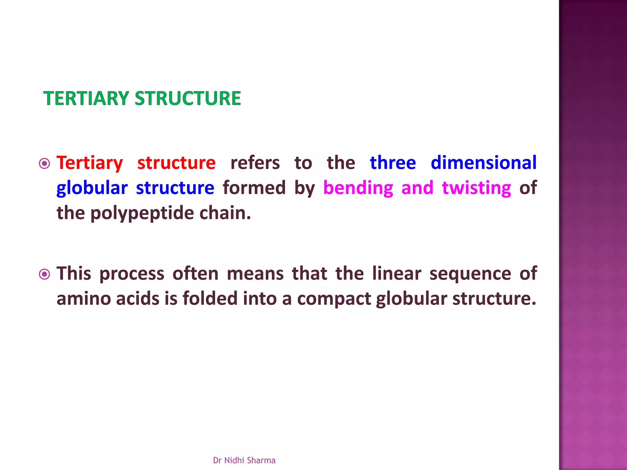    Tertiary structure refers to the three dimensional
    globular structure formed by bending and twisting of
    the polypeptide chain.

   This process often means that the linear sequence of
    amino acids is folded into a compact globular structure.




                      Dr Nidhi Sharma
 