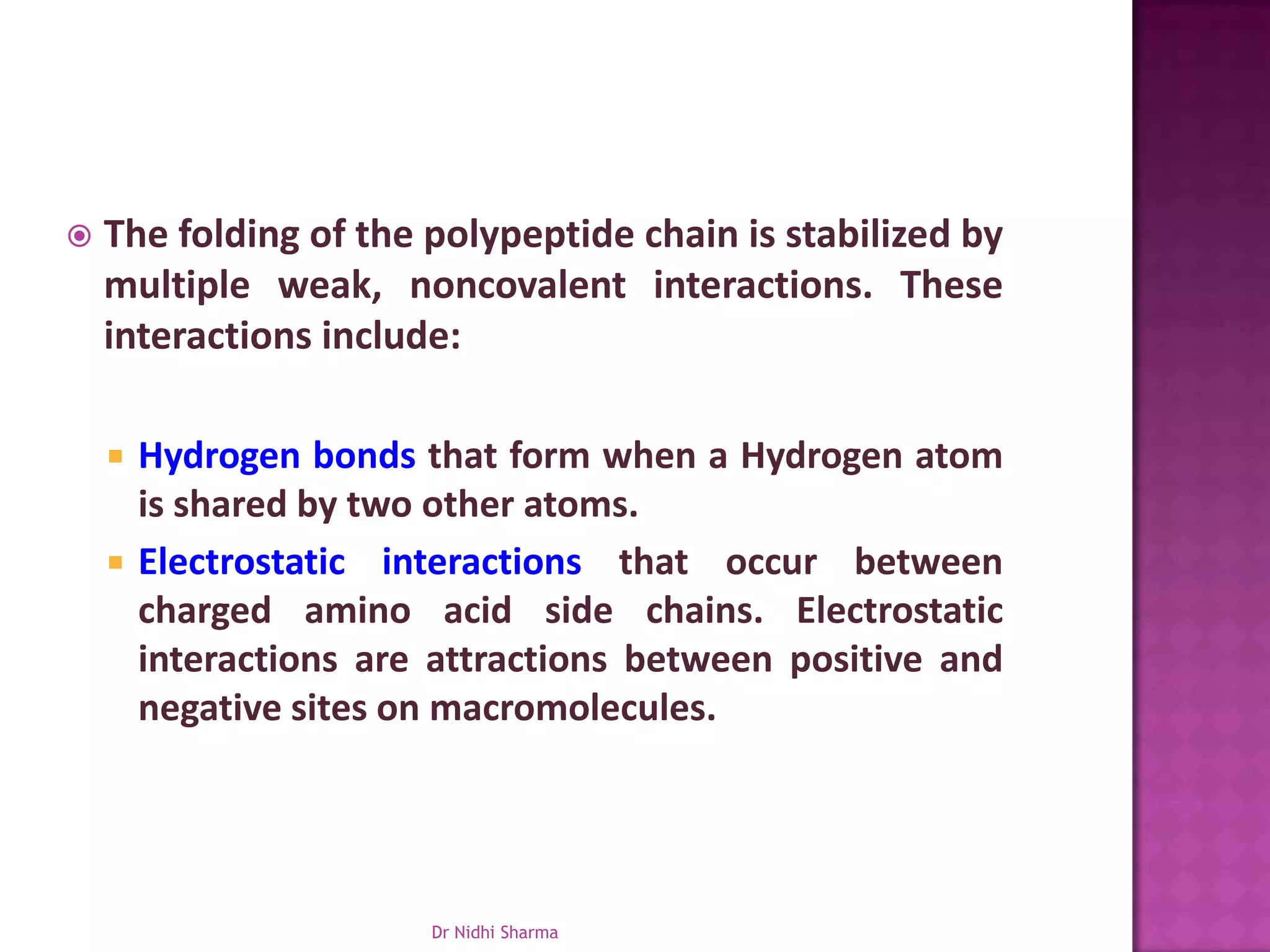    The folding of the polypeptide chain is stabilized by
    multiple weak, noncovalent interactions. These
    interactions include:

       Hydrogen bonds that form when a Hydrogen atom
        is shared by two other atoms.
       Electrostatic interactions that occur between
        charged amino acid side chains. Electrostatic
        interactions are attractions between positive and
        negative sites on macromolecules.




                        Dr Nidhi Sharma
 