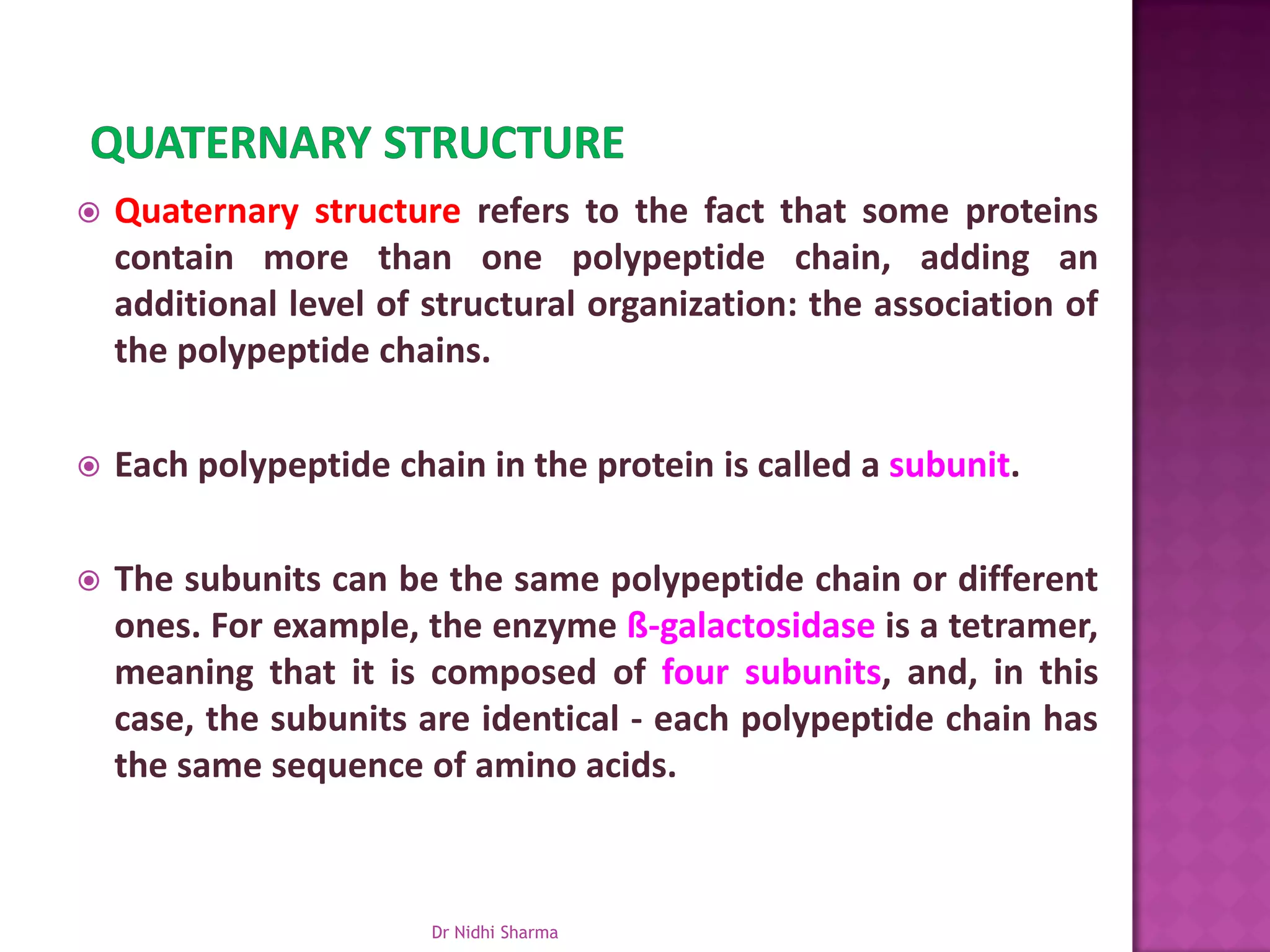    Quaternary structure refers to the fact that some proteins
    contain more than one polypeptide chain, adding an
    additional level of structural organization: the association of
    the polypeptide chains.

   Each polypeptide chain in the protein is called a subunit.

   The subunits can be the same polypeptide chain or different
    ones. For example, the enzyme ß-galactosidase is a tetramer,
    meaning that it is composed of four subunits, and, in this
    case, the subunits are identical - each polypeptide chain has
    the same sequence of amino acids.



                        Dr Nidhi Sharma
 