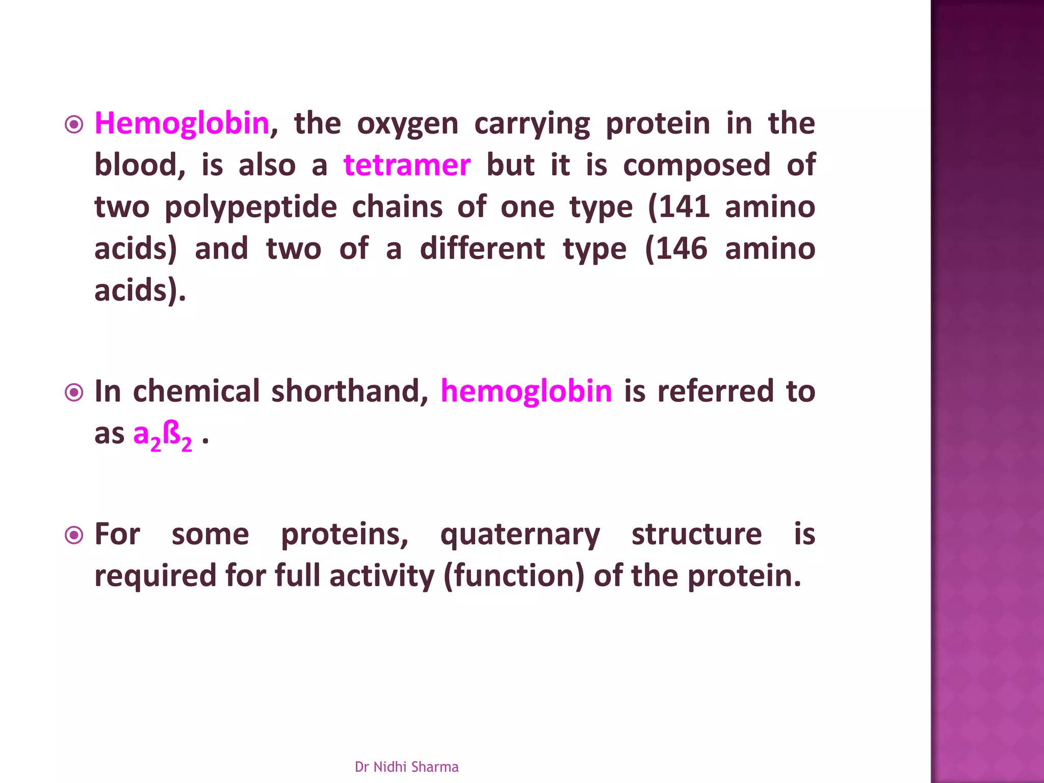    Hemoglobin, the oxygen carrying protein in the
    blood, is also a tetramer but it is composed of
    two polypeptide chains of one type (141 amino
    acids) and two of a different type (146 amino
    acids).

   In chemical shorthand, hemoglobin is referred to
    as a2ß2 .

   For some proteins, quaternary structure is
    required for full activity (function) of the protein.




                       Dr Nidhi Sharma
 