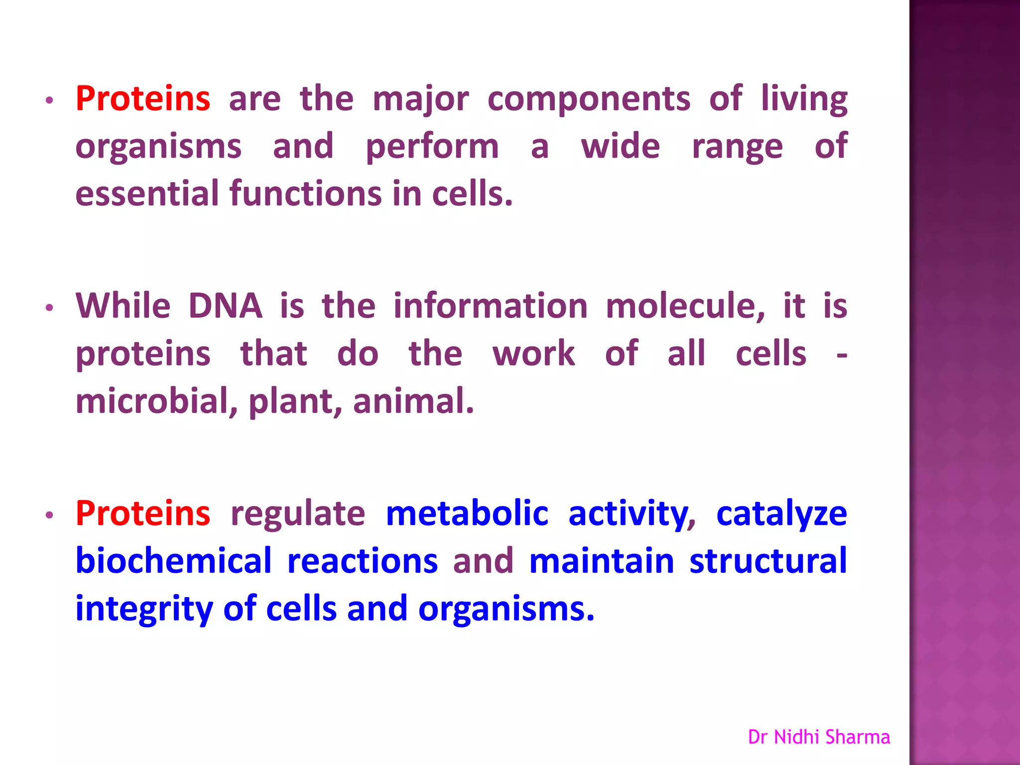 •   Proteins are the major components of living
    organisms and perform a wide range of
    essential functions in cells.

•   While DNA is the information molecule, it is
    proteins that do the work of all cells -
    microbial, plant, animal.

•   Proteins regulate metabolic activity, catalyze
    biochemical reactions and maintain structural
    integrity of cells and organisms.


                                            Dr Nidhi Sharma
 