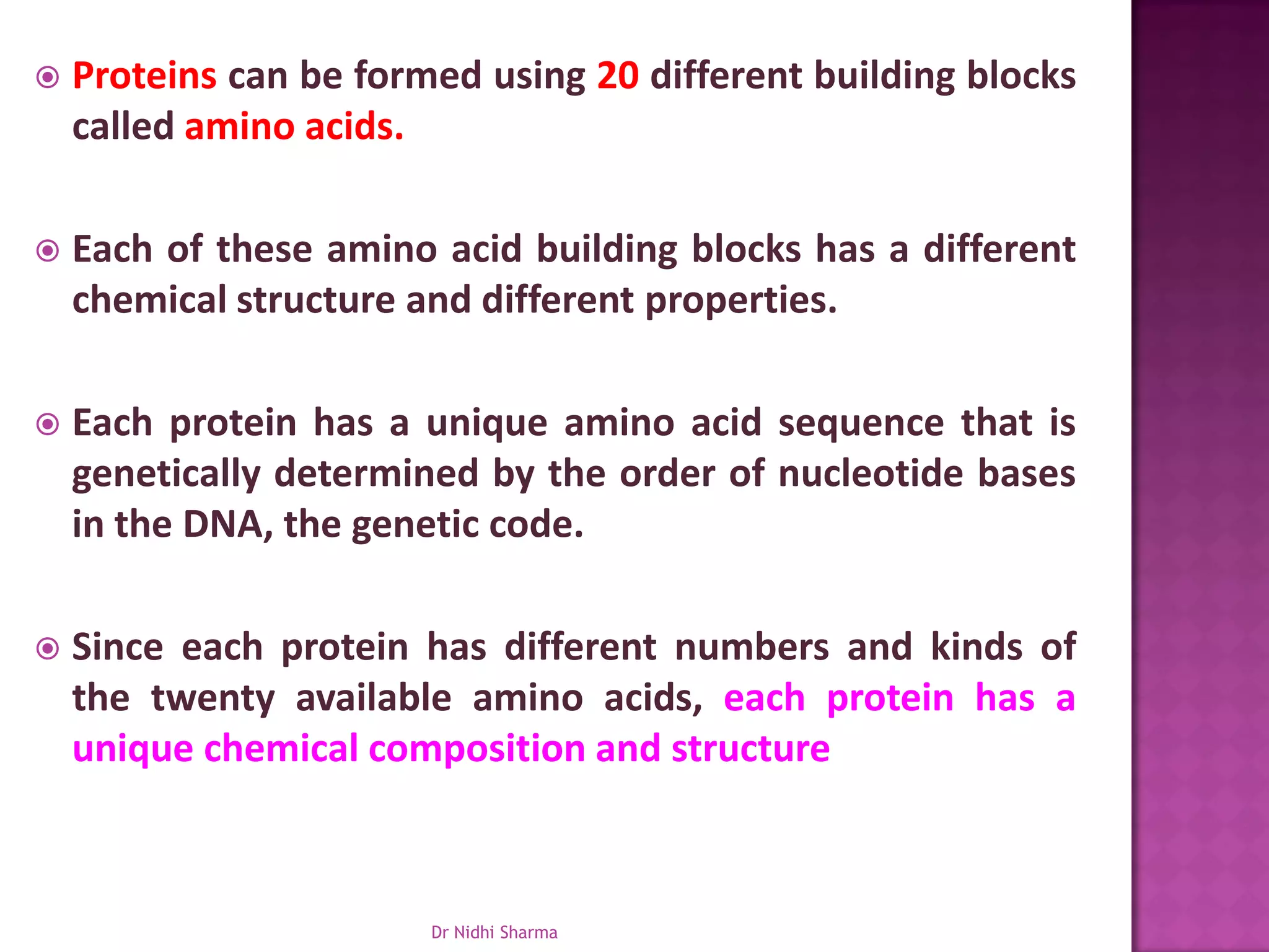    Proteins can be formed using 20 different building blocks
    called amino acids.

   Each of these amino acid building blocks has a different
    chemical structure and different properties.

   Each protein has a unique amino acid sequence that is
    genetically determined by the order of nucleotide bases
    in the DNA, the genetic code.

   Since each protein has different numbers and kinds of
    the twenty available amino acids, each protein has a
    unique chemical composition and structure



                        Dr Nidhi Sharma
 