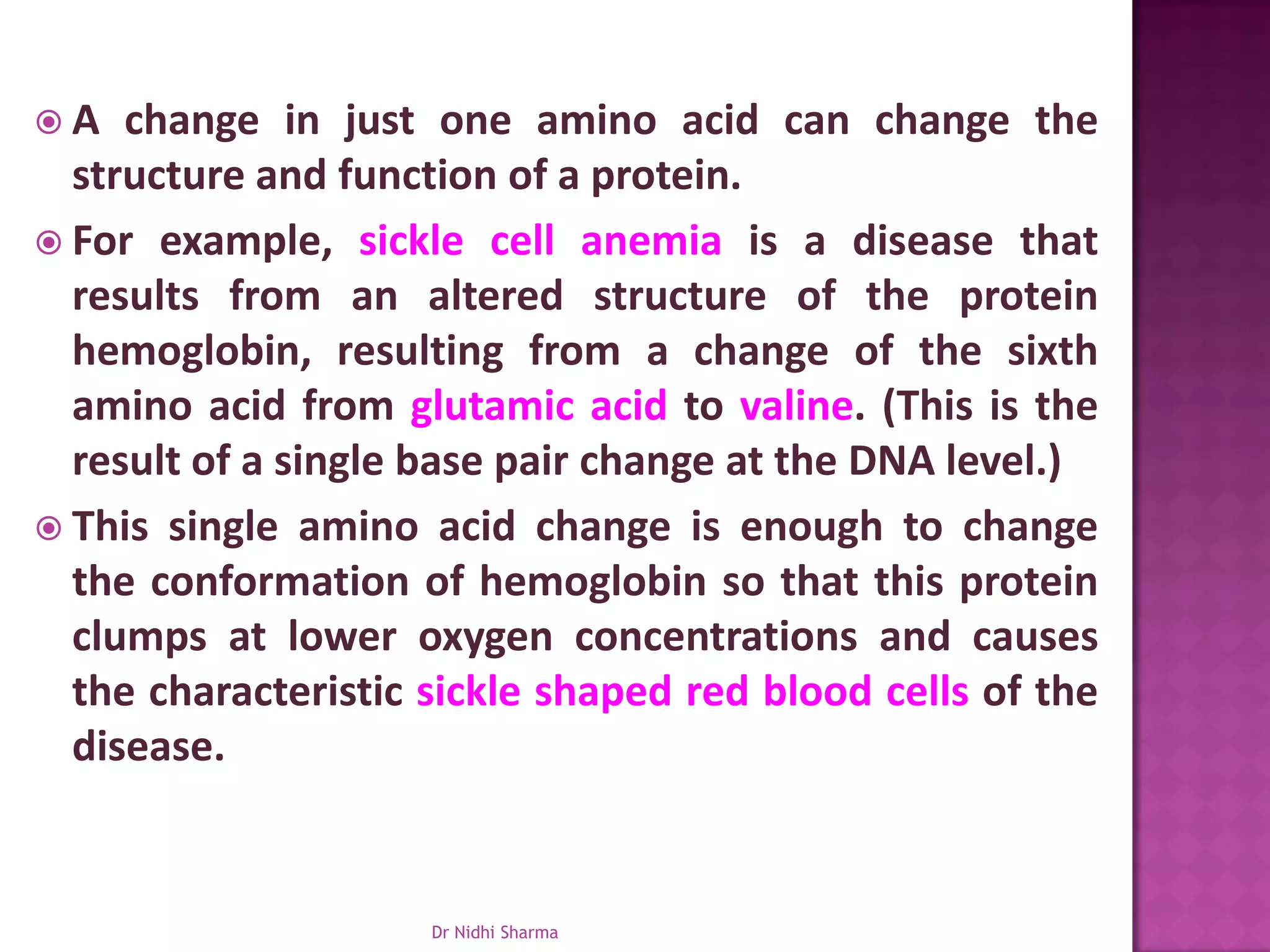 A   change in just one amino acid can change the
  structure and function of a protein.
 For example, sickle cell anemia is a disease that
  results from an altered structure of the protein
  hemoglobin, resulting from a change of the sixth
  amino acid from glutamic acid to valine. (This is the
  result of a single base pair change at the DNA level.)
 This single amino acid change is enough to change
  the conformation of hemoglobin so that this protein
  clumps at lower oxygen concentrations and causes
  the characteristic sickle shaped red blood cells of the
  disease.


                     Dr Nidhi Sharma
 
