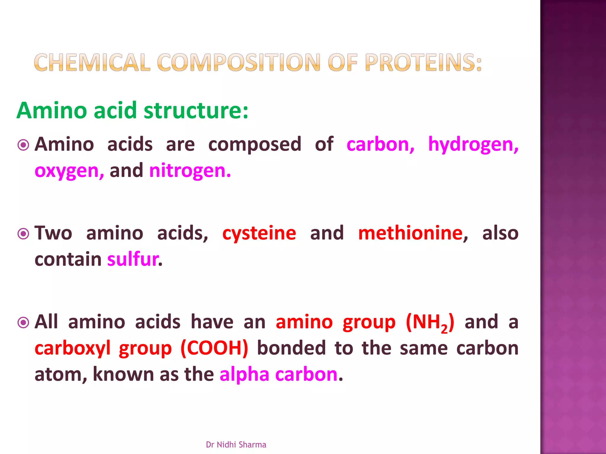 Amino acid structure:
 Amino   acids are composed of carbon, hydrogen,
  oxygen, and nitrogen.

 Two  amino acids, cysteine and methionine, also
  contain sulfur.

 All amino acids have an amino group (NH2) and a
  carboxyl group (COOH) bonded to the same carbon
  atom, known as the alpha carbon.


                  Dr Nidhi Sharma
 