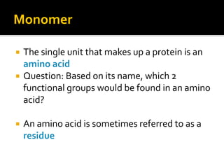 Monomer

   The single unit that makes up a protein is an
    amino acid
   Question: Based on its name, which 2
    functional groups would be found in an amino
    acid?

   An amino acid is sometimes referred to as a
    residue
 