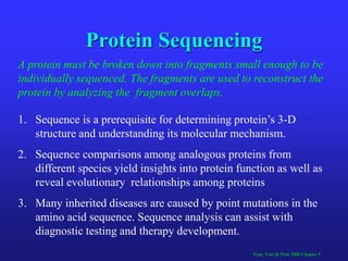 Protein Sequencing
1. Sequence is a prerequisite for determining protein’s 3-D
structure and understanding its molecular mechanism.
2. Sequence comparisons among analogous proteins from
different species yield insights into protein function as well as
reveal evolutionary relationships among proteins
3. Many inherited diseases are caused by point mutations in the
amino acid sequence. Sequence analysis can assist with
diagnostic testing and therapy development.
Voet, Voet & Pratt 2006 Chapter 5
A protein must be broken down into fragments small enough to be
individually sequenced. The fragments are used to reconstruct the
protein by analyzing the fragment overlaps.
 