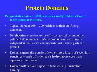 Protein Domains
Polypeptide chains > ~200 residues usually fold into two or
more globular clusters.
• Typical domain 100 – 200 residues with an 25 Å avg.
diameter.
• Neighboring domains are usually connected by one or two
polypeptide segments. Many domains are structurally
independent units with characteristics of a small globular
protein
• Domains generally consist of two or more layers of secondary
structures – seals off a domain’s hydrophobic core from
aqueous environment.
• Domains often have a specific function, e.g. nucleotide
binding.
 