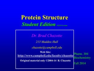 Protein Structure
Student Edition 5/23/13 Version
Pharm. 304
Biochemistry
Fall 2014
Dr. Brad Chazotte
213 Maddox Hall
chazotte@campbell.edu
Web Site:
http://www.campbell.edu/faculty/chazotte
Original material only ©2004-14 B. Chazotte
 