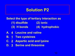 10 
Solution P2 
Select the type of tertiary interaction as 
(1) disulfide (2) ionic 
(3) H bonds (4) hydrophobic 
A. 4 Leucine and valine 
B. 1 Two cysteines 
C. 2 Aspartic acid and lysine 
D. 3 Serine and threonine 
 