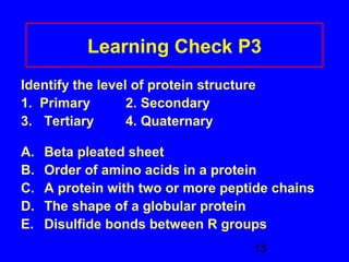 Learning Check P3 
Identify the level of protein structure 
1. Primary 2. Secondary 
3. Tertiary 4. Quaternary 
A. Beta pleated sheet 
B. Order of amino acids in a protein 
C. A protein with two or more peptide chains 
D. The shape of a globular protein 
E. Disulfide bonds between R groups 
13 
 