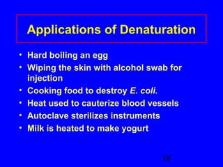 Applications of Denaturation 
• Hard boiling an egg 
• Wiping the skin with alcohol swab for 
injection 
• Cooking food to destroy E. coli. 
• Heat used to cauterize blood vessels 
• Autoclave sterilizes instruments 
• Milk is heated to make yogurt 
18 
 