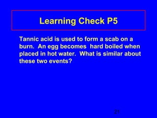 Learning Check P5 
Tannic acid is used to form a scab on a 
burn. An egg becomes hard boiled when 
placed in hot water. What is similar about 
these two events? 
21 
 