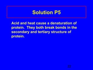 22 
Solution P5 
Acid and heat cause a denaturation of 
protein. They both break bonds in the 
secondary and tertiary structure of 
protein. 
