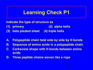 Learning Check P1 
Indicate the type of structure as 
(1) primary (2) alpha helix 
(3) beta pleated sheet (4) triple helix 
A. Polypeptide chain held side by side by H bonds 
B. Sequence of amino acids in a polypeptide chain 
C. Corkscrew shape with H bonds between amino 
6 
acids 
D. Three peptide chains woven like a rope 
 