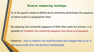 Reverse sequencing technique 
• It is the genetic material (DNA) which ultimately determines the sequence 
of amino acids in a polypeptide chain 
• By analyzing the nucleotide sequence of DNA that codes for protein, it is 
possible to translate the nucleotide sequence into amino acid sequence. 
• Demerits - fails to identify the disulfide bonds and changes that occur in 
the amino acids after the protein is synthesized. 
 