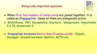 Biologically important peptides 
 When 10 or less number of amino acids are joined together, it is 
called an Oligopeptide -Some of them are biologically active 
 Glutathione, TRH, Encephalins, Oxytocin , Vasopressin, Angiotensin 
I & II, Gramicidin S. 
 Polypeptide hormones (more than 10 amino acids) – Insulin , 
Glucagon , Growth hormone, Gastrin, ACTH etc. 
 