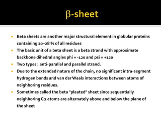 

Beta sheets are another major structural element in globular proteins
containing 20–28 % of all residues



The basic unit of a beta sheet is a beta strand with approximate
backbone dihedral angles phi = -120 and psi = +120



Two types: anti-parallel and parallel strand.



Due to the extended nature of the chain, no significant intra-segment
hydrogen bonds and van der Waals interactions between atoms of
neighboring residues.



Sometimes called the beta "pleated" sheet since sequentially
neighboring Ca atoms are alternately above and below the plane of
the sheet

 