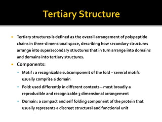 

Tertiary structures is defined as the overall arrangement of polypeptide
chains in three-dimensional space, describing how secondary structures
arrange into supersecondary structures that in turn arrange into domains
and domains into tertiary structures.



Components:
 Motif : a recognizable subcomponent of the fold – several motifs

usually comprise a domain
 Fold: used differently in different contexts – most broadly a

reproducible and recognizable 3 dimensional arrangement
 Domain: a compact and self folding component of the protein that

usually represents a discreet structural and functional unit

 