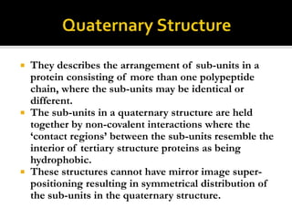 They describes the arrangement of sub-units in a
protein consisting of more than one polypeptide
chain, where the sub-units may be identical or
different.
 The sub-units in a quaternary structure are held
together by non-covalent interactions where the
„contact regions‟ between the sub-units resemble the
interior of tertiary structure proteins as being
hydrophobic.
 These structures cannot have mirror image superpositioning resulting in symmetrical distribution of
the sub-units in the quaternary structure.


 