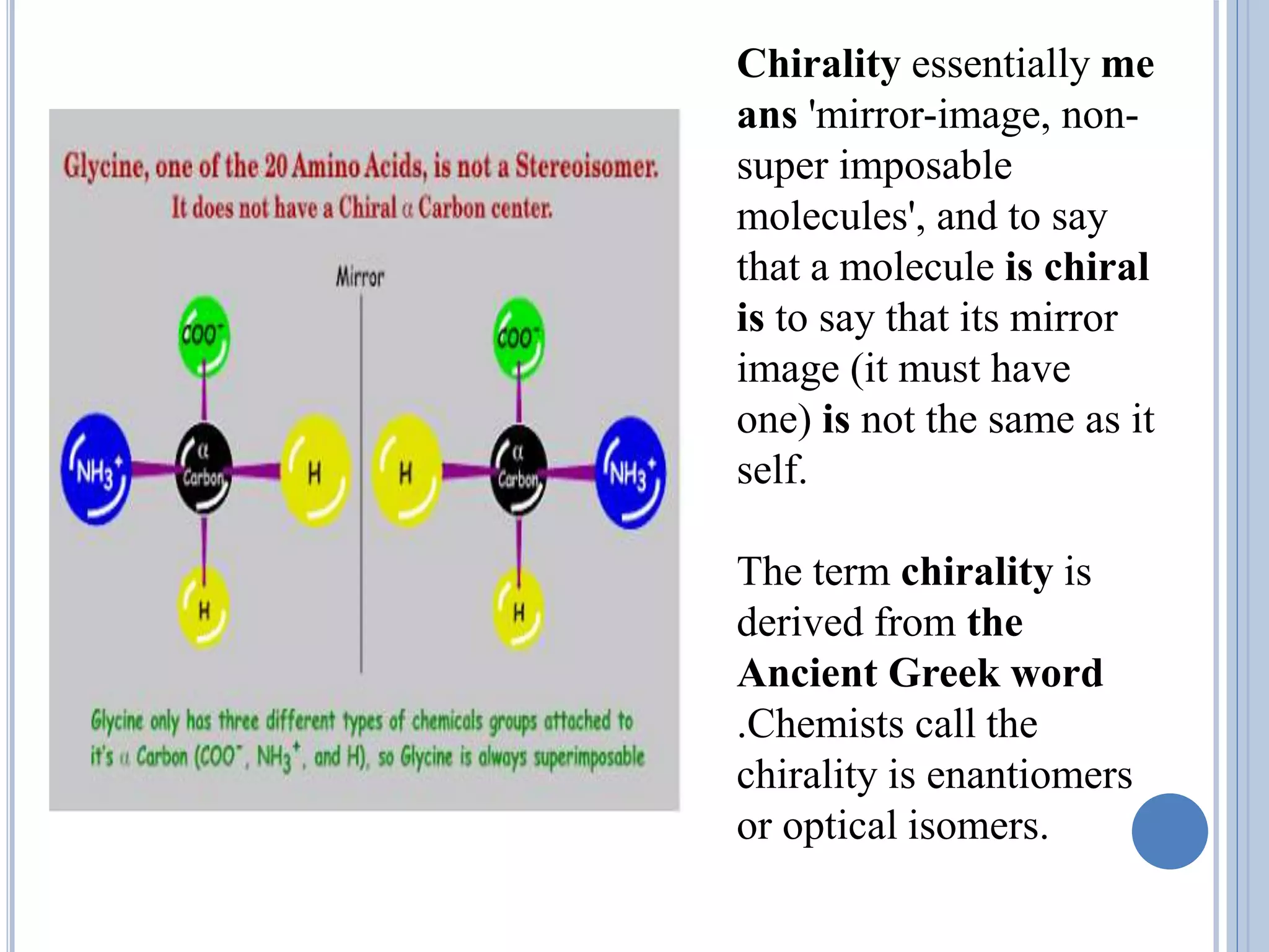 Chirality essentially me
ans 'mirror-image, non-
super imposable
molecules', and to say
that a molecule is chiral
is to say that its mirror
image (it must have
one) is not the same as it
self.
The term chirality is
derived from the
Ancient Greek word
.Chemists call the
chirality is enantiomers
or optical isomers.
 