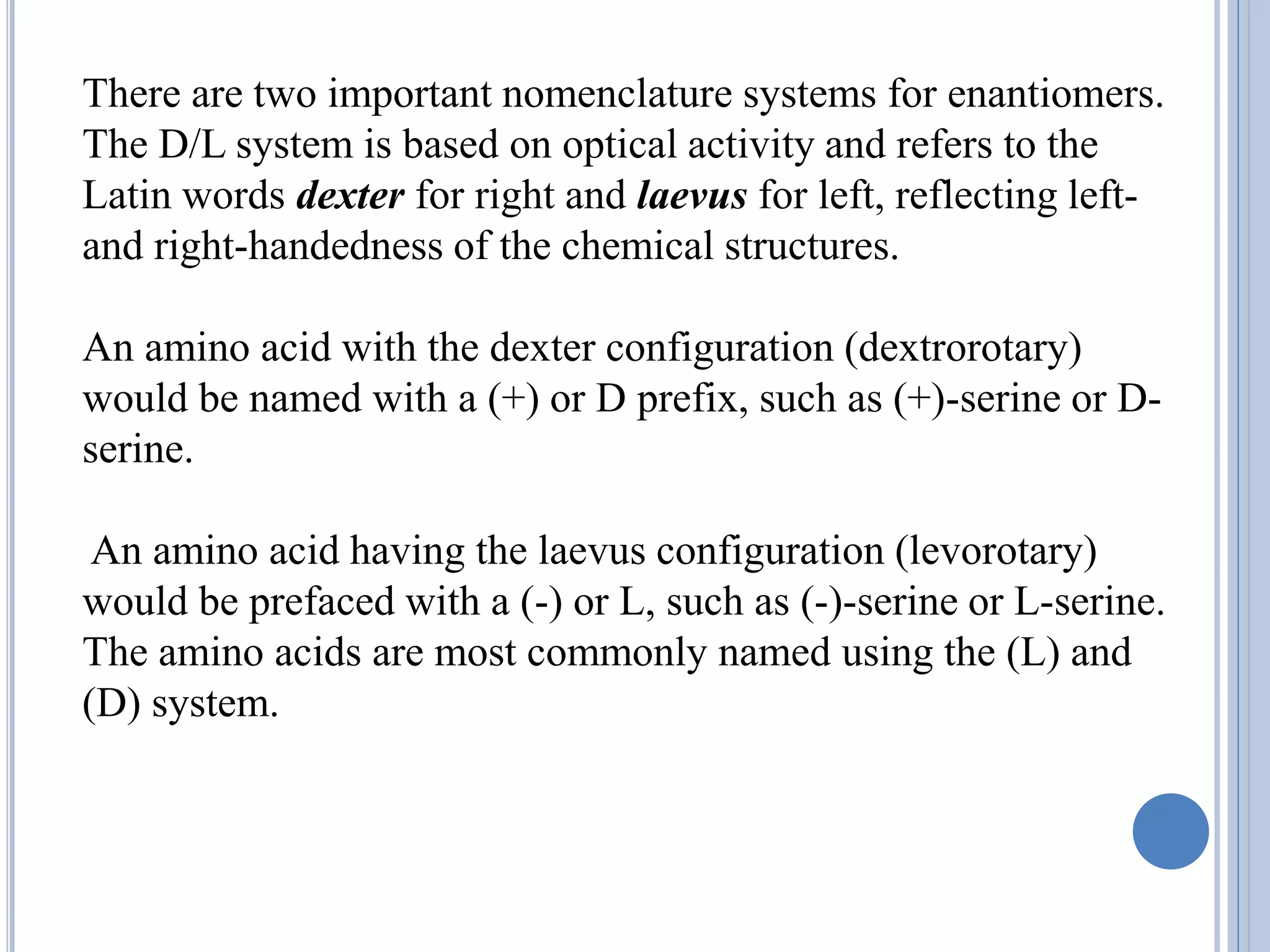 There are two important nomenclature systems for enantiomers.
The D/L system is based on optical activity and refers to the
Latin words dexter for right and laevus for left, reflecting left-
and right-handedness of the chemical structures.
An amino acid with the dexter configuration (dextrorotary)
would be named with a (+) or D prefix, such as (+)-serine or D-
serine.
An amino acid having the laevus configuration (levorotary)
would be prefaced with a (-) or L, such as (-)-serine or L-serine.
The amino acids are most commonly named using the (L) and
(D) system.
 