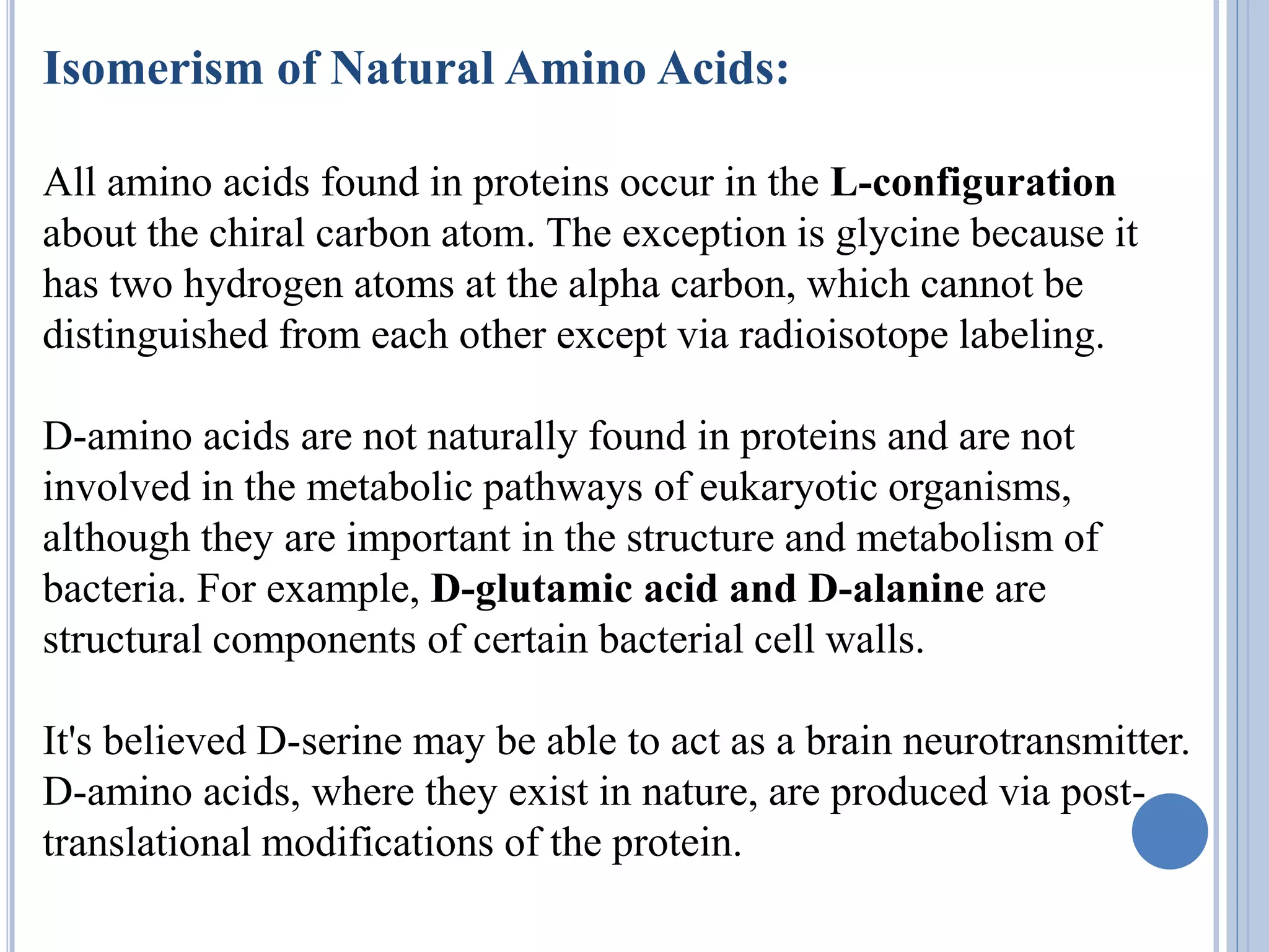 Isomerism of Natural Amino Acids:
All amino acids found in proteins occur in the L-configuration
about the chiral carbon atom. The exception is glycine because it
has two hydrogen atoms at the alpha carbon, which cannot be
distinguished from each other except via radioisotope labeling.
D-amino acids are not naturally found in proteins and are not
involved in the metabolic pathways of eukaryotic organisms,
although they are important in the structure and metabolism of
bacteria. For example, D-glutamic acid and D-alanine are
structural components of certain bacterial cell walls.
It's believed D-serine may be able to act as a brain neurotransmitter.
D-amino acids, where they exist in nature, are produced via post-
translational modifications of the protein.
 