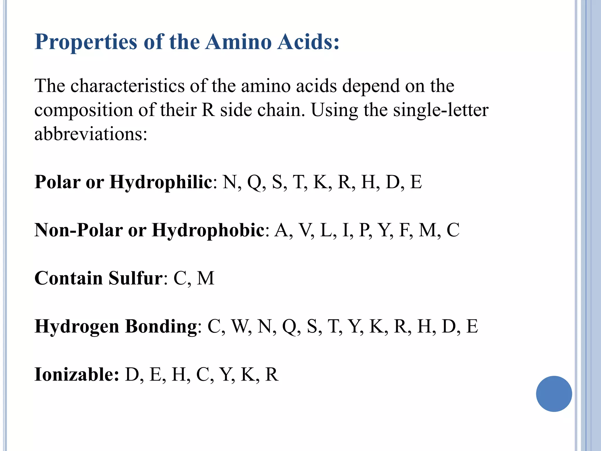 Properties of the Amino Acids:
The characteristics of the amino acids depend on the
composition of their R side chain. Using the single-letter
abbreviations:
Polar or Hydrophilic: N, Q, S, T, K, R, H, D, E
Non-Polar or Hydrophobic: A, V, L, I, P, Y, F, M, C
Contain Sulfur: C, M
Hydrogen Bonding: C, W, N, Q, S, T, Y, K, R, H, D, E
Ionizable: D, E, H, C, Y, K, R
 