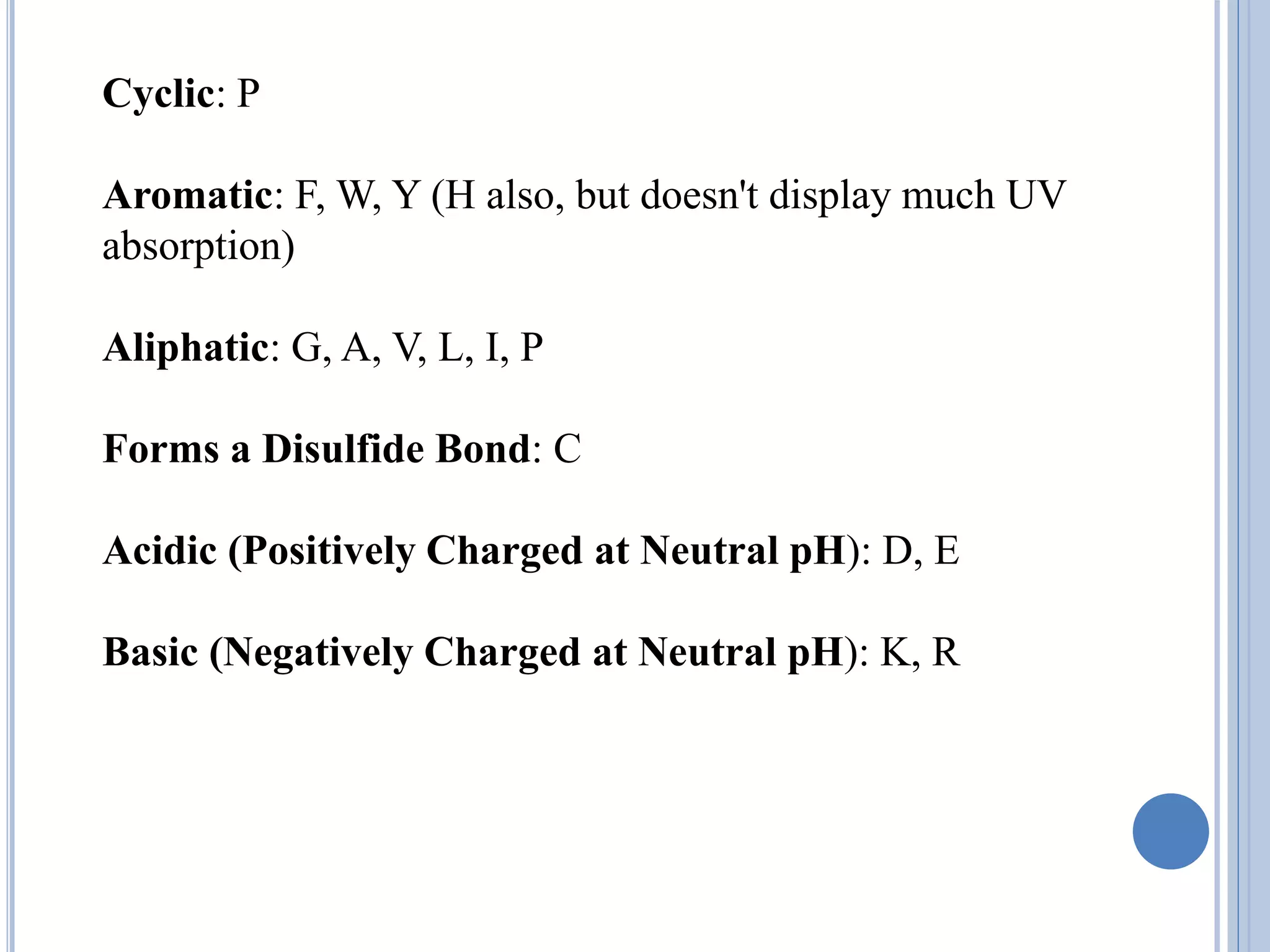 Cyclic: P
Aromatic: F, W, Y (H also, but doesn't display much UV
absorption)
Aliphatic: G, A, V, L, I, P
Forms a Disulfide Bond: C
Acidic (Positively Charged at Neutral pH): D, E
Basic (Negatively Charged at Neutral pH): K, R
 