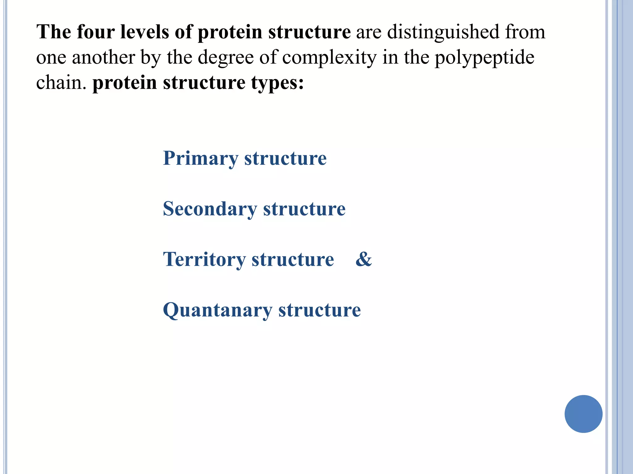 The four levels of protein structure are distinguished from
one another by the degree of complexity in the polypeptide
chain. protein structure types:
Primary structure
Secondary structure
Territory structure &
Quantanary structure
 