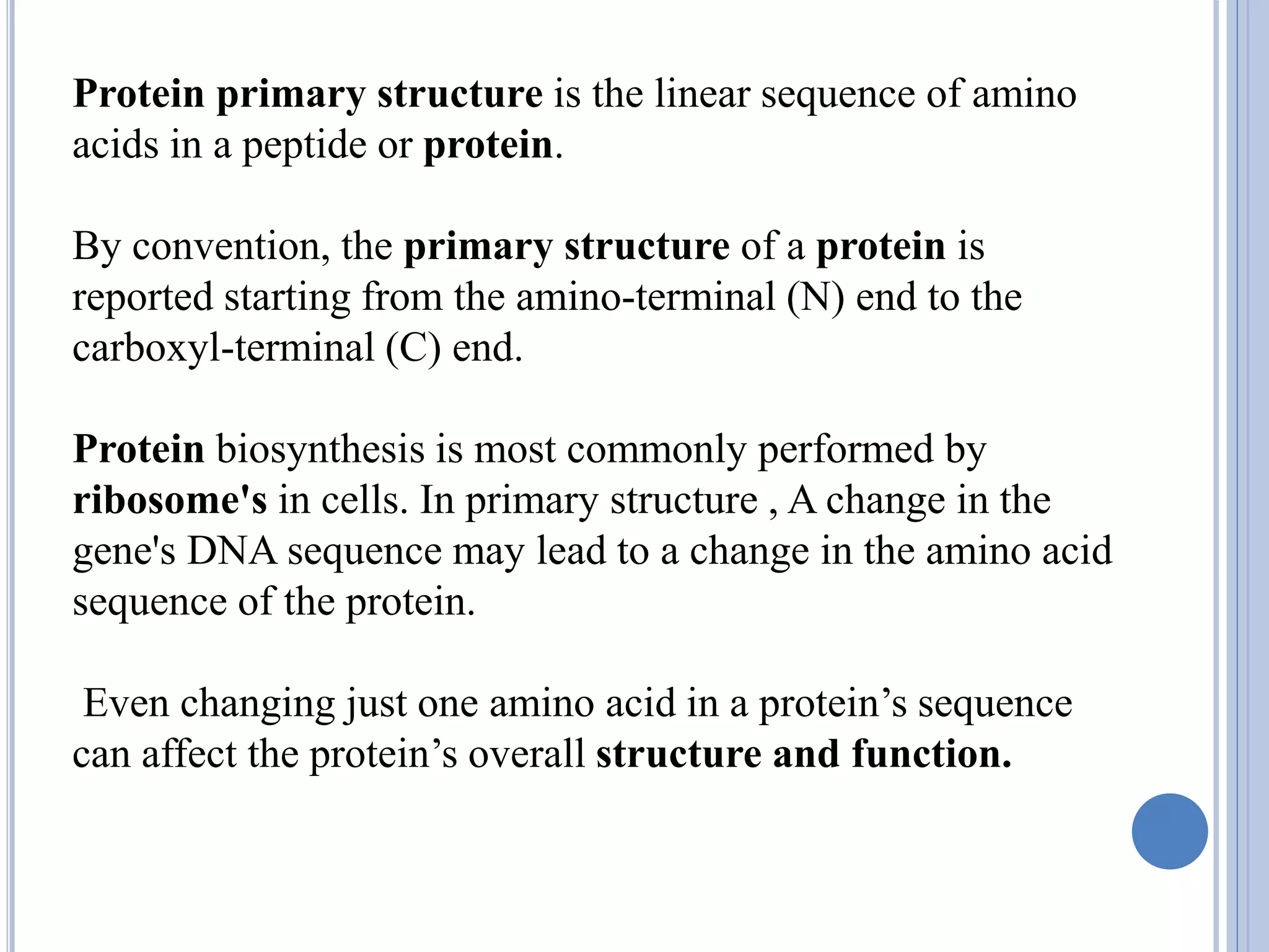 Protein primary structure is the linear sequence of amino
acids in a peptide or protein.
By convention, the primary structure of a protein is
reported starting from the amino-terminal (N) end to the
carboxyl-terminal (C) end.
Protein biosynthesis is most commonly performed by
ribosome's in cells. In primary structure , A change in the
gene's DNA sequence may lead to a change in the amino acid
sequence of the protein.
Even changing just one amino acid in a protein’s sequence
can affect the protein’s overall structure and function.
 