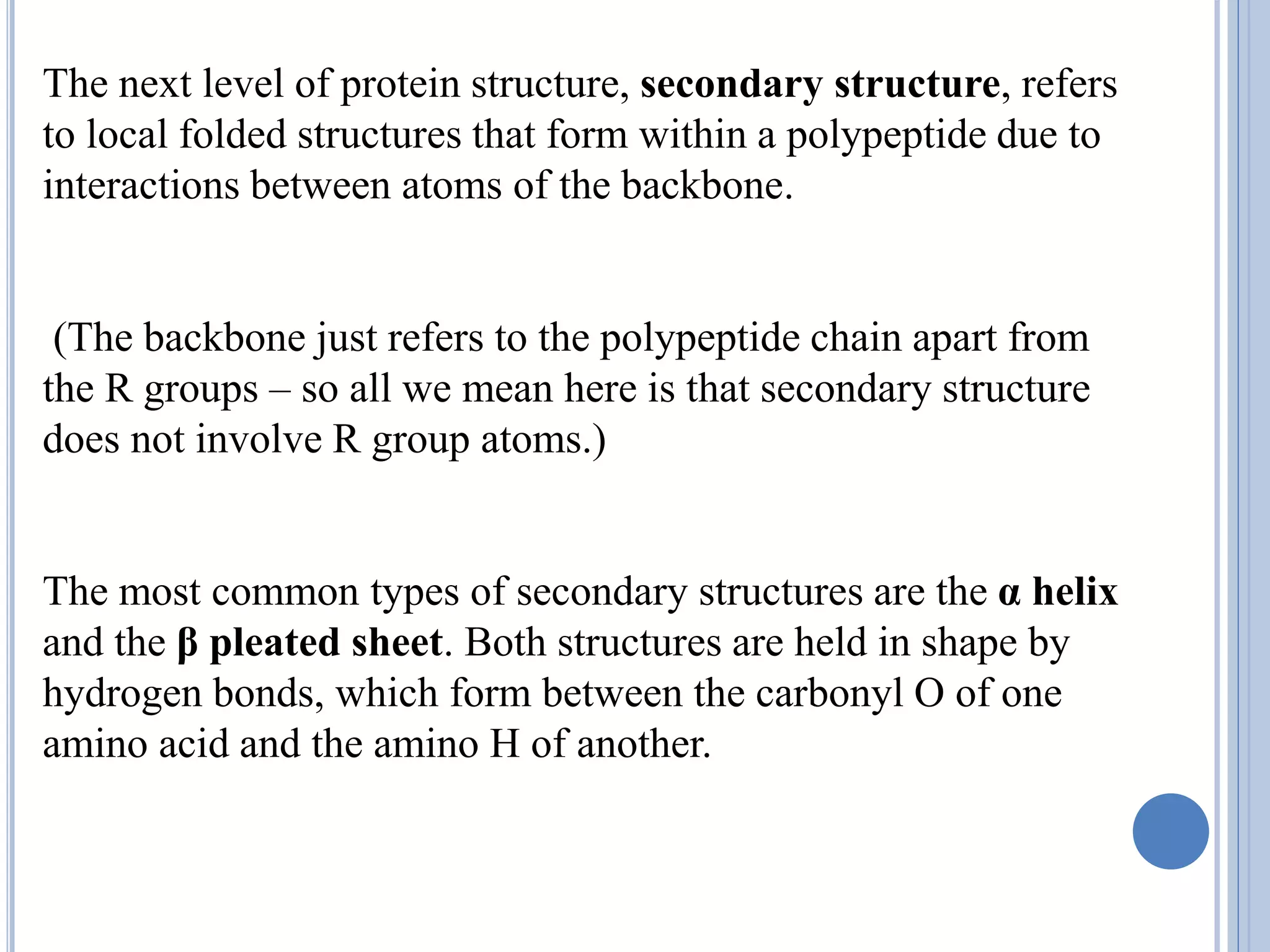 The next level of protein structure, secondary structure, refers
to local folded structures that form within a polypeptide due to
interactions between atoms of the backbone.
(The backbone just refers to the polypeptide chain apart from
the R groups – so all we mean here is that secondary structure
does not involve R group atoms.)
The most common types of secondary structures are the α helix
and the β pleated sheet. Both structures are held in shape by
hydrogen bonds, which form between the carbonyl O of one
amino acid and the amino H of another.
 