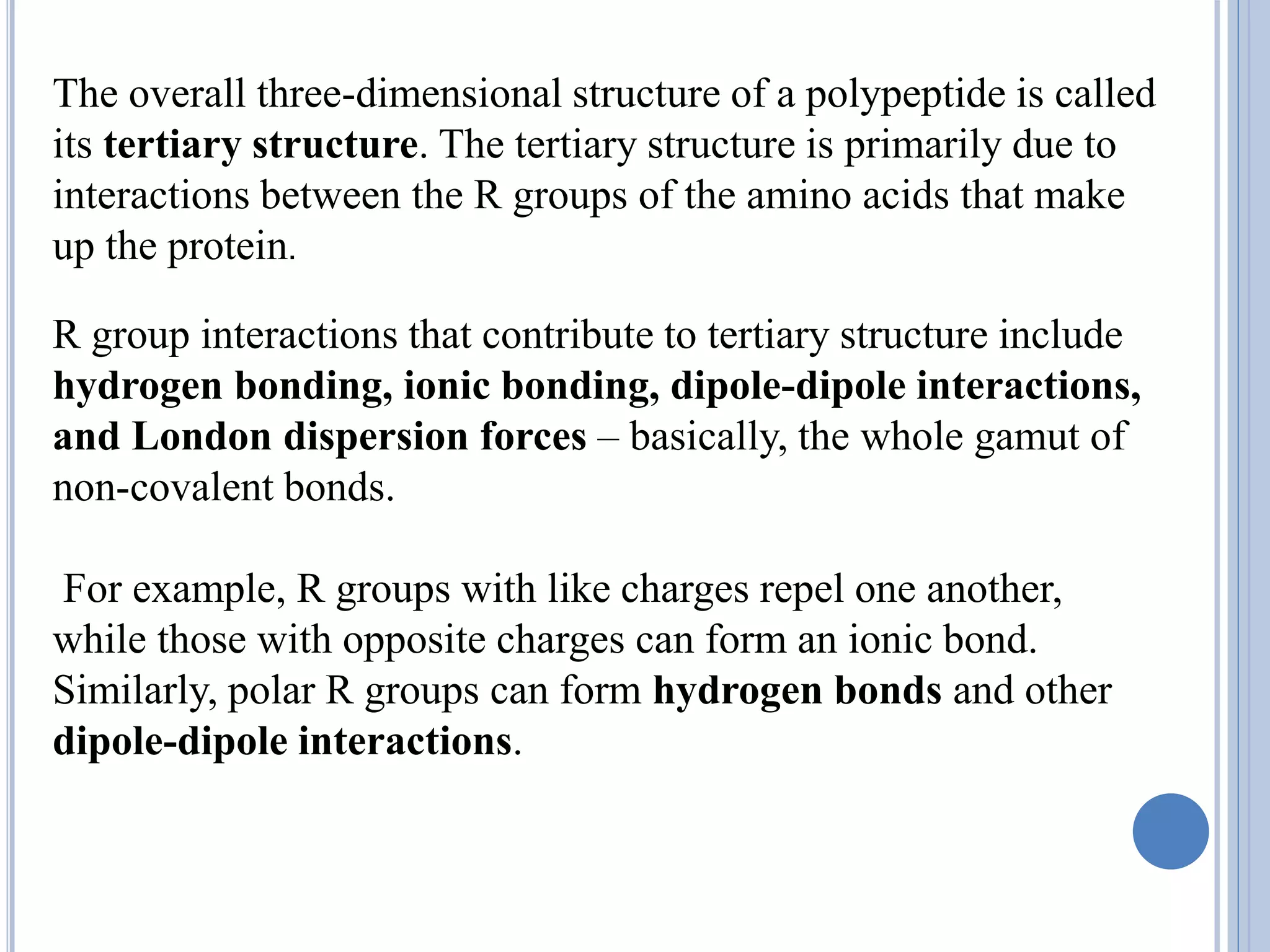 The overall three-dimensional structure of a polypeptide is called
its tertiary structure. The tertiary structure is primarily due to
interactions between the R groups of the amino acids that make
up the protein.
R group interactions that contribute to tertiary structure include
hydrogen bonding, ionic bonding, dipole-dipole interactions,
and London dispersion forces – basically, the whole gamut of
non-covalent bonds.
For example, R groups with like charges repel one another,
while those with opposite charges can form an ionic bond.
Similarly, polar R groups can form hydrogen bonds and other
dipole-dipole interactions.
 
