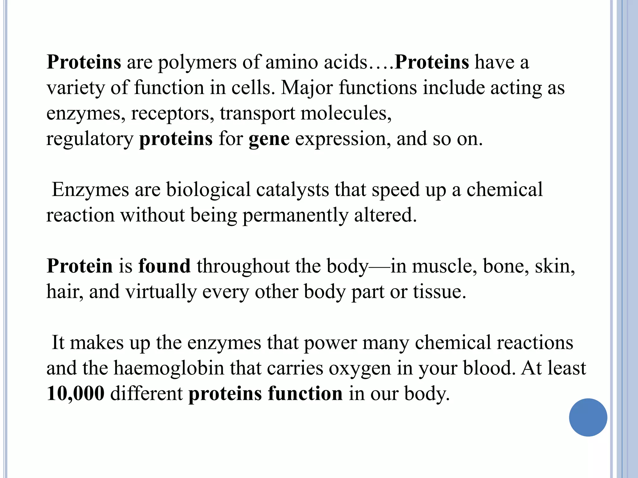 Proteins are polymers of amino acids….Proteins have a
variety of function in cells. Major functions include acting as
enzymes, receptors, transport molecules,
regulatory proteins for gene expression, and so on.
Enzymes are biological catalysts that speed up a chemical
reaction without being permanently altered.
Protein is found throughout the body—in muscle, bone, skin,
hair, and virtually every other body part or tissue.
It makes up the enzymes that power many chemical reactions
and the haemoglobin that carries oxygen in your blood. At least
10,000 different proteins function in our body.
 