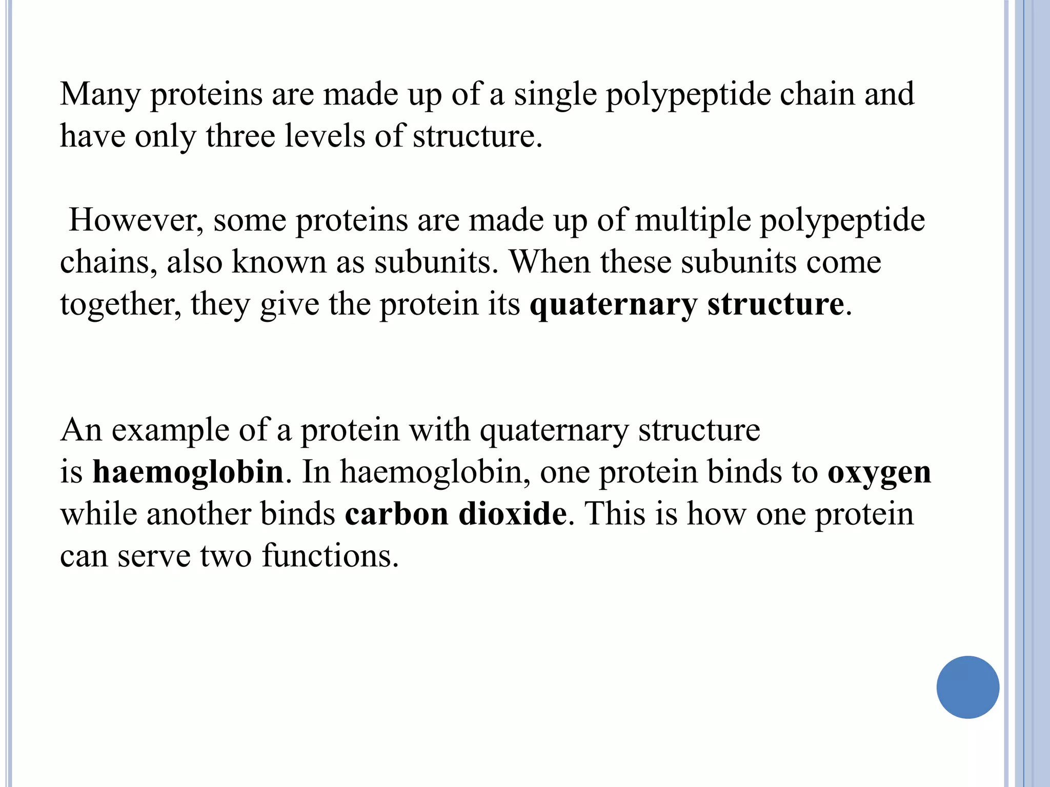 Many proteins are made up of a single polypeptide chain and
have only three levels of structure.
However, some proteins are made up of multiple polypeptide
chains, also known as subunits. When these subunits come
together, they give the protein its quaternary structure.
An example of a protein with quaternary structure
is haemoglobin. In haemoglobin, one protein binds to oxygen
while another binds carbon dioxide. This is how one protein
can serve two functions.
 