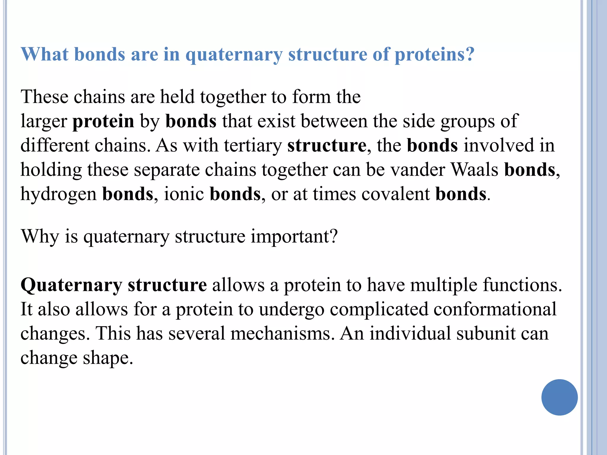 What bonds are in quaternary structure of proteins?
These chains are held together to form the
larger protein by bonds that exist between the side groups of
different chains. As with tertiary structure, the bonds involved in
holding these separate chains together can be vander Waals bonds,
hydrogen bonds, ionic bonds, or at times covalent bonds.
Why is quaternary structure important?
Quaternary structure allows a protein to have multiple functions.
It also allows for a protein to undergo complicated conformational
changes. This has several mechanisms. An individual subunit can
change shape.
 