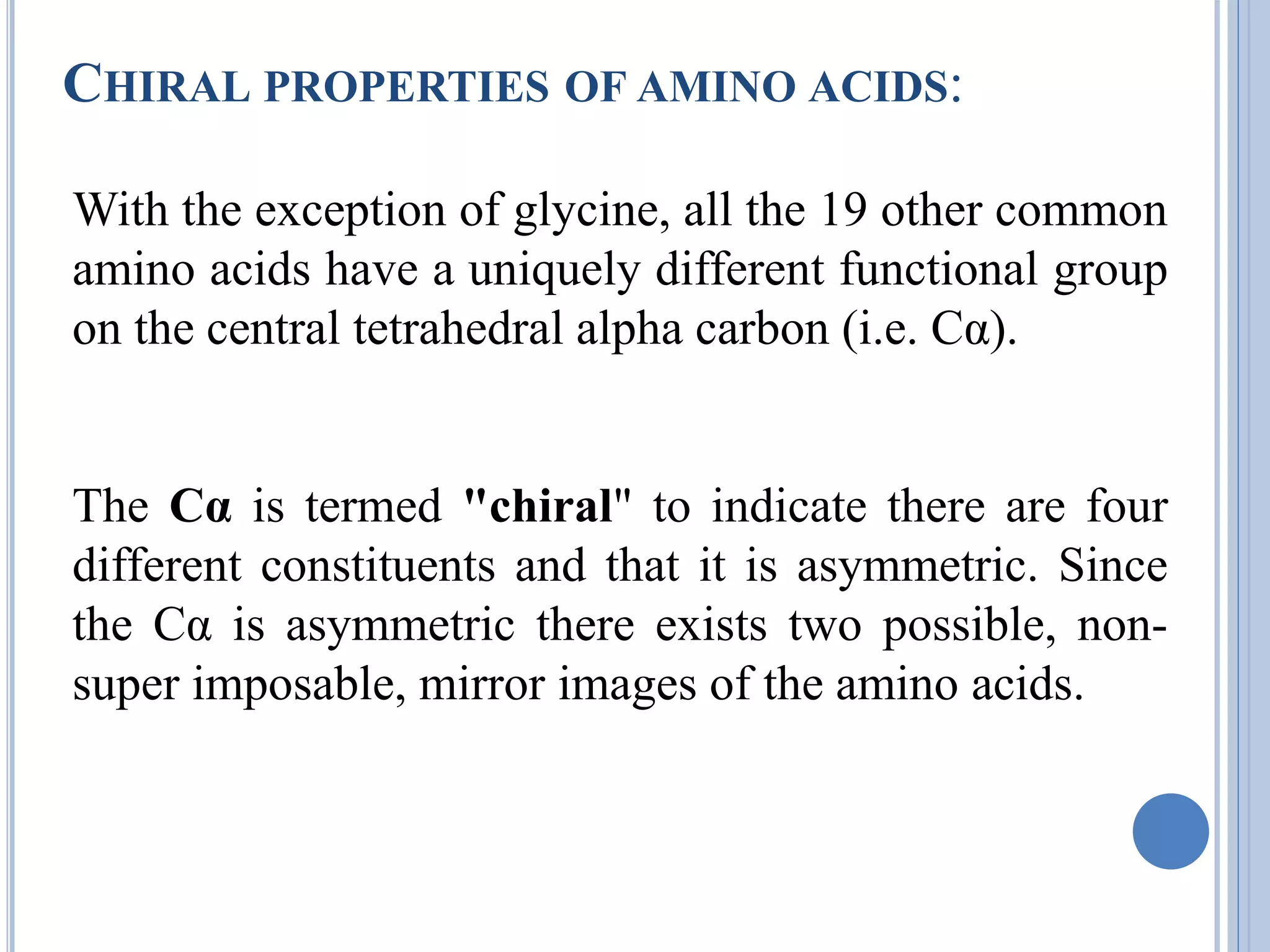 CHIRAL PROPERTIES OF AMINO ACIDS:
With the exception of glycine, all the 19 other common
amino acids have a uniquely different functional group
on the central tetrahedral alpha carbon (i.e. Cα).
The Cα is termed "chiral" to indicate there are four
different constituents and that it is asymmetric. Since
the Cα is asymmetric there exists two possible, non-
super imposable, mirror images of the amino acids.
 