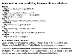 A few methods for predicting transmembrane a-helices:
TMHMM
http://www.cbs.dtu.dk/services/TMHMM/
HMMTOP
http://www.enzim.hu/hmmtop/index.html
Phobius (also predicts presence of signal peptides)
http://phobius.sbc.su.se/
TopPred
http://mobyle.pasteur.fr/cgi-bin/portal.py?#forms::toppred
PRED-TMR
http://athina.biol.uoa.gr/PRED-TMR/
DAS
http://mendel.imp.ac.at/sat/DAS/DAS.html
TMpred
http://www.ch.embnet.org/software/TMPRED_form.html
MEMSAT
http://bioinf.cs.ucl.ac.uk/psipred/
Accuracies of the methods:
Levels of accuracy are reported by the developers to be in the range of 75-95%.
At least one study (2001) found TMHMM to be the best performing program.
It is best to use several methods and compare the results to arrive at a consensus
prediction. When different methods, specifically methods that are based on different
algorithms, give similar results, the reliability of the results is higher.
 