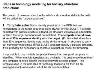 Steps in homology modeling for tertiary structure
prediction:
The protein of unknown structure for which a structural model is to be built
will be called the “target sequence.”
1. Template selection– Identify protein(s) in the PDB that are
homologous to the target sequence using BLAST or PSI-BLAST. If a close
homolog with known structure is found, its structure will serve as a template
to which the target sequence will be matched. The template should have
at least 30% sequence identity with the target. (Proteins that share less
than 30% sequence identity may not be similar enough in structure to carry
out homology modeling.) If PSI-BLAST does not identify a suitable template,
it will probably be necessary to construct a structural model by threading.
It is possible to use multiple templates if more than one good template is
identified. When multiple templates are available, it is best to use more than
one template to avoid biasing the model toward a single protein. The
template used in the next step of homology modeling will then be an
averaged structure based on all of the chosen templates.
 